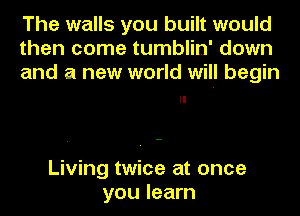 The walls you built would
then come tumblin' down
and a new world will begin

Living twice at once
you learn