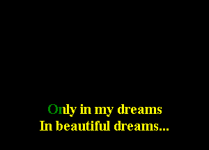 Only in my dreams
In beautiful dreams...