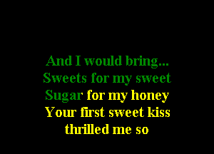 And I would bring...
Sweets for my sweet
Sugar for my honey
Your iirst sweet kiss

thrilled me so I