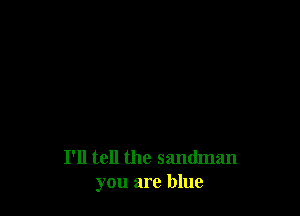 I'll tell the sandman
you are blue