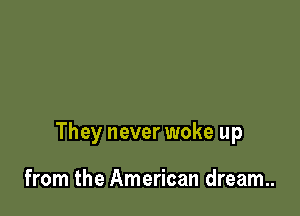 They never woke up

from the American dream..