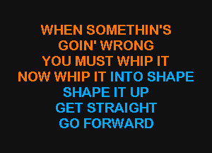 WHEN SOMETHIN'S
GOIN' WRONG
YOU MUST WHIP IT
NOW WHIP IT INTO SHAPE
SHAPE IT UP
GET STRAIGHT
G0 FORWARD