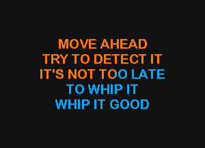 MOVE AHEAD
TRY TO DETECT IT

IT'S NOT TOO LATE
TO WHIP IT
WHIP IT GOOD