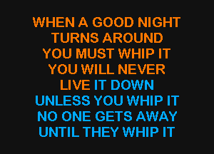 WHEN A GOOD NIGHT
TURNS AROUND
YOU MUST WHIP IT
YOU WILL NEVER
LIVE IT DOWN
UNLESS YOU WHIP IT
NO ONE GETS AWAY
UNTIL THEY WHIP IT