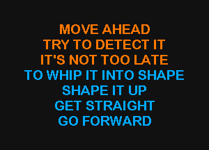 MOVE AHEAD
TRY TO DETECT IT
IT'S NOT TOO LATE
T0 WHIP IT INTO SHAPE
SHAPE IT UP
GET STRAIGHT
G0 FORWARD