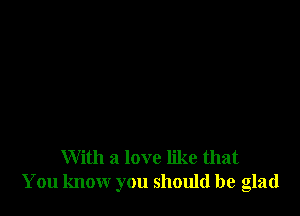 With a love like that
You know you should be glad