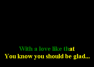 With a love like that
You know you should be glad...