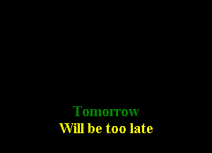 Tomorrow
Will be too late