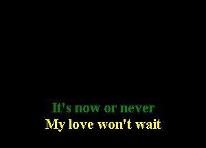 It's nonr or never
My love won't wait