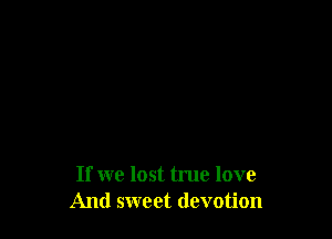 If we lost true love
And sweet devotion