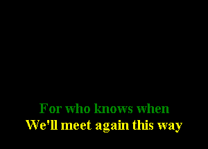 For who knows When
We'll meet again this way