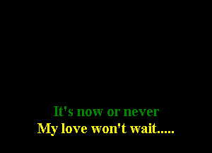 It's nonr or never
My love won't wait.....