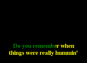 Do you remember When
things were really hmmnin'