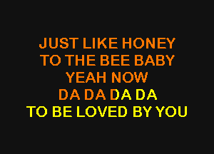 JUST LIKE HONEY
TO THE BEE BABY
YEAH NOW
DA DA DA DA
TO BE LOVED BY YOU