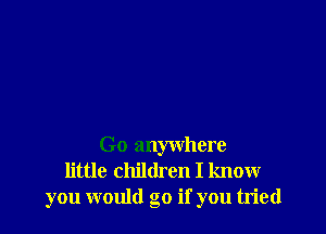 Go anywhere
little children I know
you would go if you tried