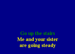 Go up the stairs
Me and your sister
are going steady