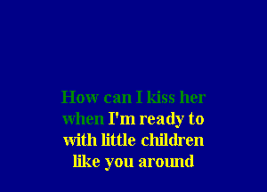 How can I kiss her

when I'm ready to

with little children
like you around