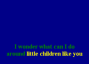 I wonder What can I do
around little children like you