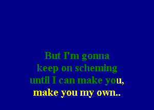 But I'm gonna
keep on scheming
until I can make you,

make you my own I