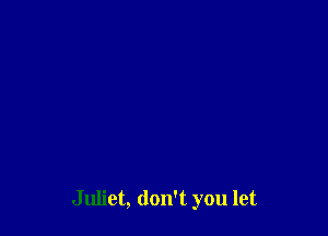 Juliet, don't you let