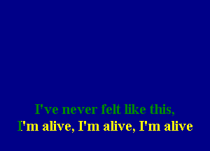 I've never felt like this,
I'm alive, I'm alive, I'm alive