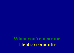 When you're near me
I feel so romantic