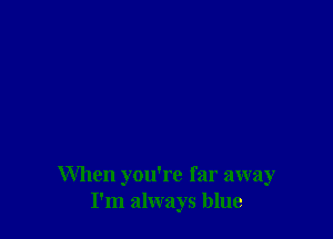 When you're far away
I'm always blue