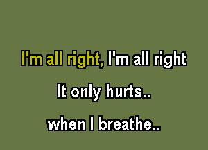 I'm all right, I'm all right

It only hurts..

when I breathe..