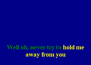 W ell oh, never try to hold me
away from you