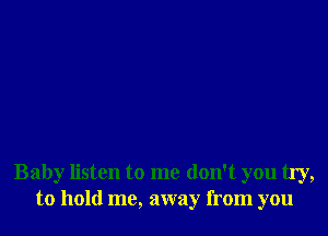 Baby listen to me don't you try,
to hold me, away from you