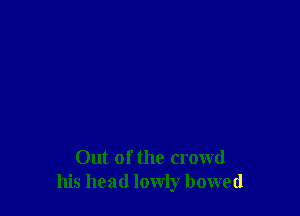 Out of the crowd
his head lowly bowed