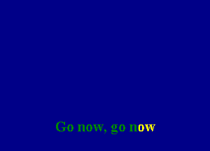 Go now, go now