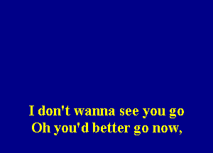 I don't wanna see you go
Oh you'd better go now,