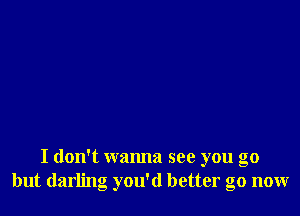 I don't wanna see you go
but darling you'd better go now