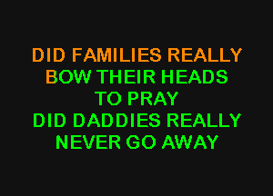 DID FAMILIES REALLY
BOW TH EIR HEADS
TO PRAY
DID DADDIES REALLY
NEVER GO AWAY