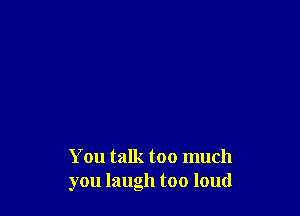 You talk too much
you laugh too loud