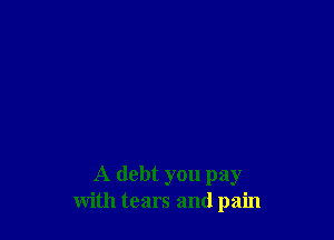 A debt you pay
with tears and pain