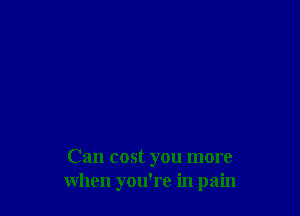 Can cost you more
when you're in pain