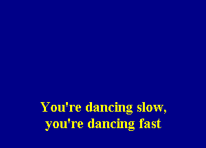 You're dancing slow,
you're dancing fast