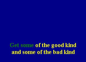 Get some ofthe good kind
and some of the bad kind