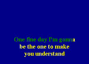 One tine day I'm gonna
be the one to make
you understand