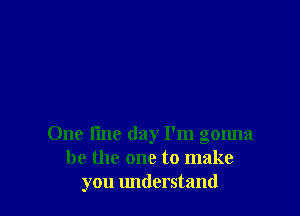 One tine day I'm gonna
be the one to make
you understand