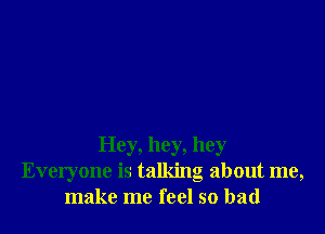 Hey, hey, hey
Everyone is talking about me,
make me feel so bad