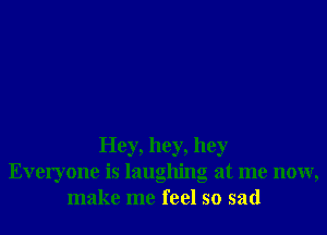 Hey, hey, hey
Everyone is laughing at me now,
make me feel so sad