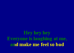 Hey hey hey
Everyone is laughing at me,
and make me feel so bad