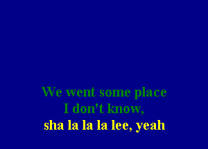 We went some place
I don't know,
sha la la la lee, yeah