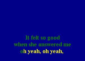 It felt so good
when she answered me
oh yeah, oh yeah,