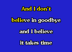 And I don't

believe in goodbye

and I believe

it takes time