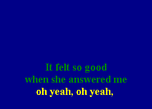 It felt so good
when she answered me
oh yeah, oh yeah,