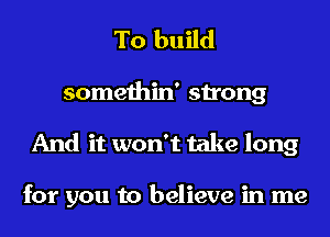 To build

somethin' strong
And it won't take long

for you to believe in me